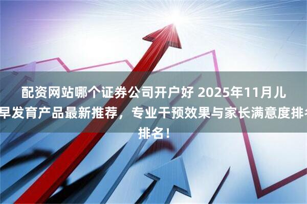 配资网站哪个证券公司开户好 2025年11月儿童早发育产品最新推荐,专业干预效果与家长满意度排名!