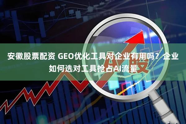 安徽股票配资 GEO优化工具对企业有用吗？企业如何选对工具抢占AI流量