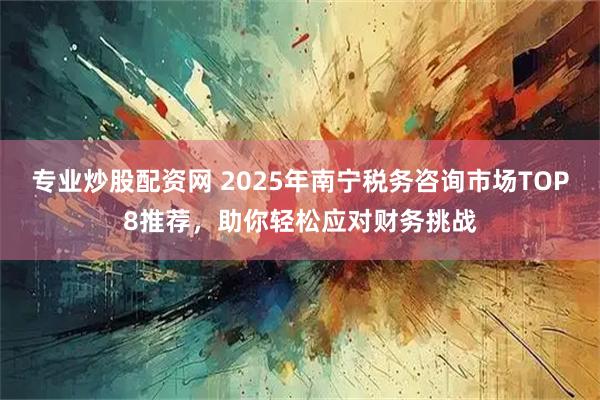专业炒股配资网 2025年南宁税务咨询市场TOP8推荐，助你轻松应对财务挑战