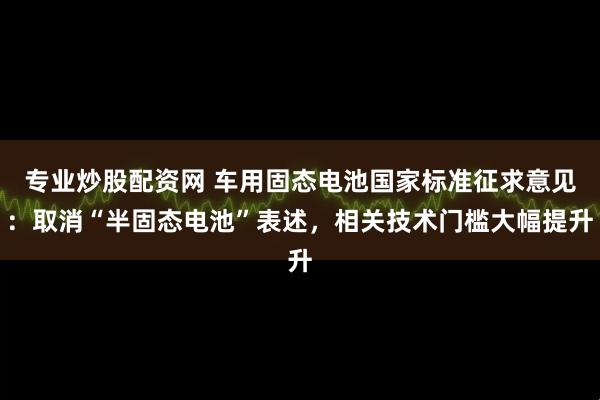 专业炒股配资网 车用固态电池国家标准征求意见：取消“半固态电池”表述，相关技术门槛大幅提升