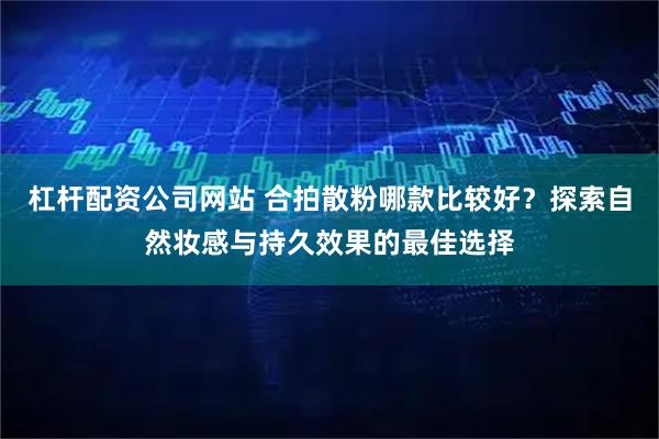 杠杆配资公司网站 合拍散粉哪款比较好？探索自然妆感与持久效果的最佳选择