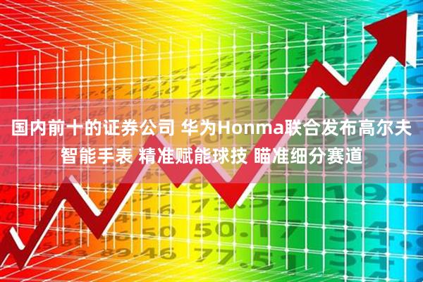 国内前十的证券公司 华为Honma联合发布高尔夫智能手表 精准赋能球技 瞄准细分赛道