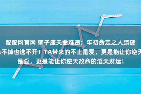 配配网官网 狮子座天命难违：年初命定之人踏破门槛找上门，你躲不掉也逃不开！TA带来的不止是爱，更是能让你逆天改命的滔天财运！