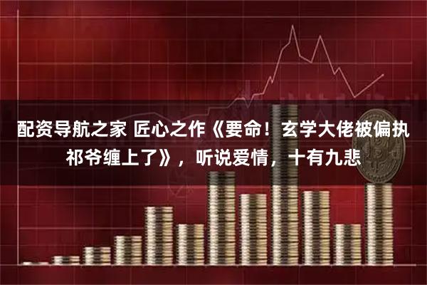 配资导航之家 匠心之作《要命！玄学大佬被偏执祁爷缠上了》，听说爱情，十有九悲