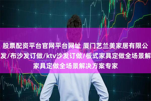 股票配资平台官网平台网址 厦门艺兰美家居有限公司：定制沙发/布沙发订做/ktv沙发订做/板式家具定做全场景解决方案专家