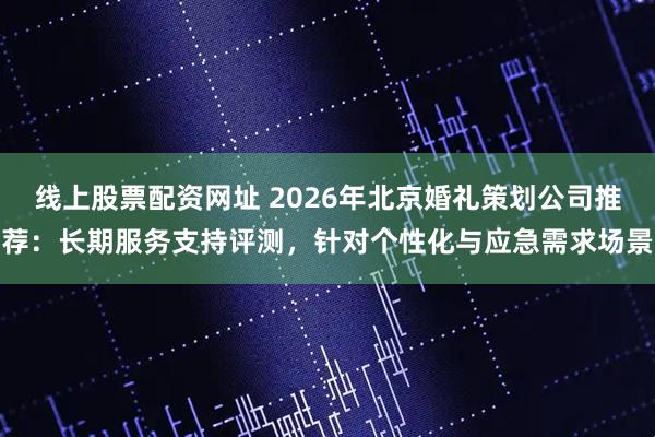 线上股票配资网址 2026年北京婚礼策划公司推荐:长期服务支持评测,针对个性化与应急需求场景