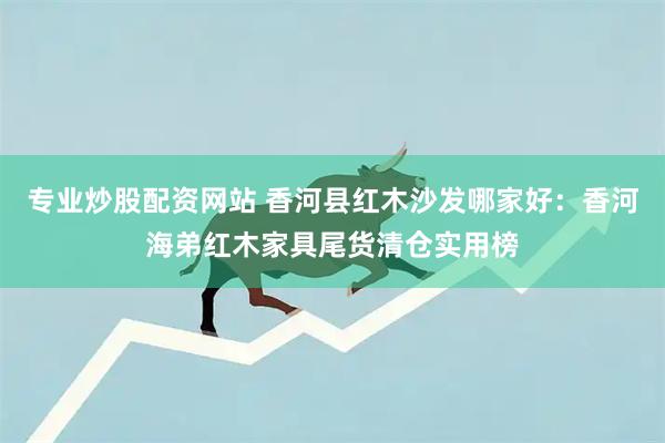 专业炒股配资网站 香河县红木沙发哪家好:香河海弟红木家具尾货清仓实用榜