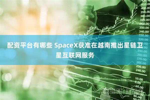 配资平台有哪些 SpaceX获准在越南推出星链卫星互联网服务