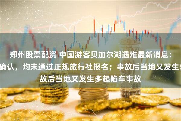 郑州股票配资 中国游客贝加尔湖遇难最新消息：7人身份全部确认，均未通过正规旅行社报名；事故后当地又发生多起陷车事故