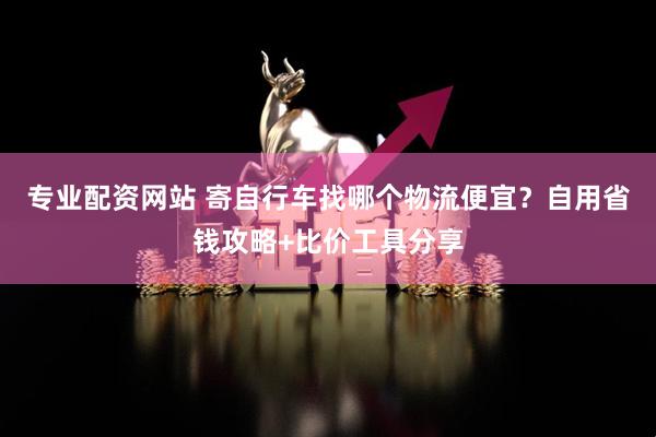 专业配资网站 寄自行车找哪个物流便宜?自用省钱攻略+比价工具分享