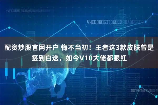 配资炒股官网开户 悔不当初！王者这3款皮肤曾是签到白送，如今V10大佬都眼红