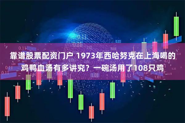 靠谱股票配资门户 1973年西哈努克在上海喝的鸡鸭血汤有多讲究？一碗汤用了108只鸡
