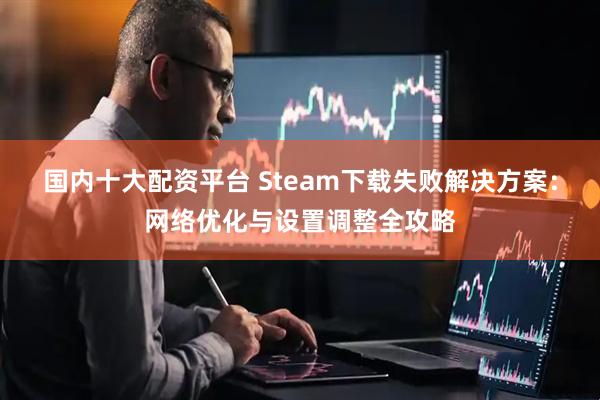 国内十大配资平台 Steam下载失败解决方案：网络优化与设置调整全攻略