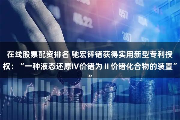 在线股票配资排名 驰宏锌锗获得实用新型专利授权:“一种液态还原Ⅳ价锗为Ⅱ价锗化合物的装置”