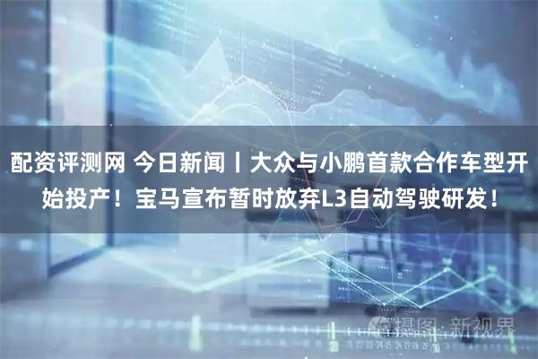 配资评测网 今日新闻丨大众与小鹏首款合作车型开始投产!宝马宣布暂时放弃L3自动驾驶研发!