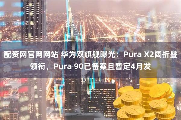 配资网官网网站 华为双旗舰曝光：Pura X2阔折叠领衔，Pura 90已备案且暂定4月发