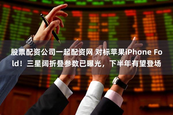 股票配资公司一起配资网 对标苹果iPhone Fold！三星阔折叠参数已曝光，下半年有望登场