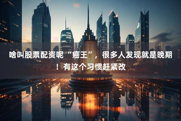 啥叫股票配资呢 “癌王”，很多人发现就是晚期！有这个习惯赶紧改