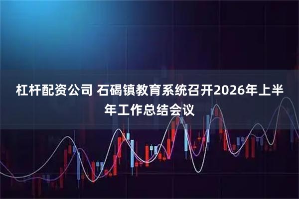 杠杆配资公司 石碣镇教育系统召开2026年上半年工作总结会议