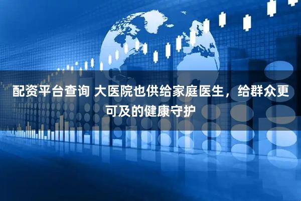 配资平台查询 大医院也供给家庭医生，给群众更可及的健康守护